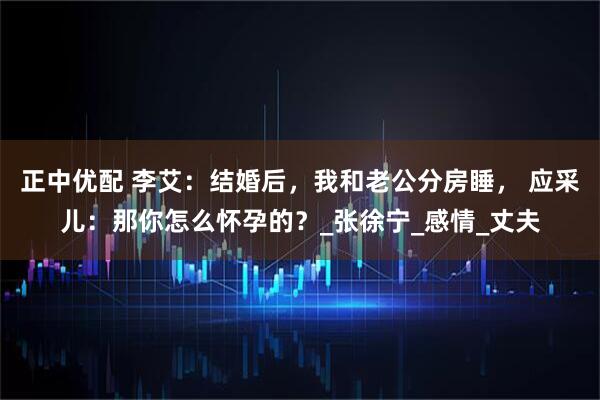正中优配 李艾:结婚后,我和老公分房睡, 应采儿:那你怎么怀孕的?_张徐宁_感情_丈夫