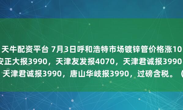 天牛配资平台 7月3日呼和浩特市场镀锌管价格涨10，4寸*3.75mm迁安正大报3990，天津友发报4070，天津君诚报3990，唐山华岐报3990，过磅含税。（元/吨）