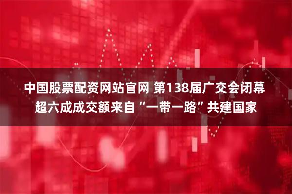 中国股票配资网站官网 第138届广交会闭幕&#32;超六成成交额来自“一带一路”共建国家