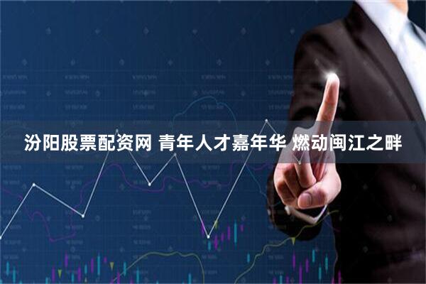 汾阳股票配资网 青年人才嘉年华&#32;燃动闽江之畔