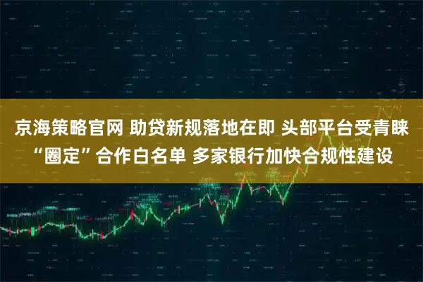 京海策略官网 助贷新规落地在即 头部平台受青睐“圈定”合作白名单 多家银行加快合规性建设
