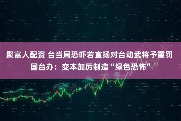 聚富人配资 台当局恐吓若宣扬对台动武将予重罚 国台办：变本加厉制造“绿色恐怖”