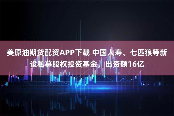 美原油期货配资APP下载 中国人寿、七匹狼等新设私募股权投资基金，出资额16亿