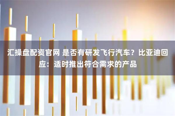 汇操盘配资官网 是否有研发飞行汽车？比亚迪回应：适时推出符合需求的产品
