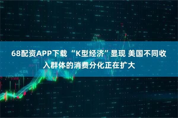 68配资APP下载 “K型经济”显现 美国不同收入群体的消费分化正在扩大