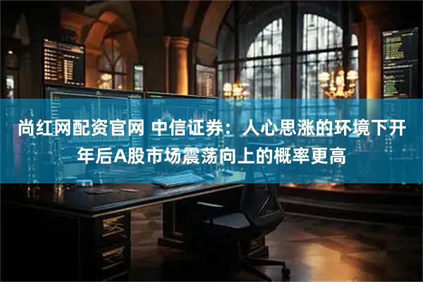 尚红网配资官网 中信证券：人心思涨的环境下开年后A股市场震荡向上的概率更高