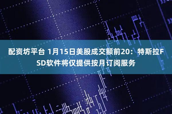 配资坊平台 1月15日美股成交额前20：特斯拉FSD软件将仅提供按月订阅服务