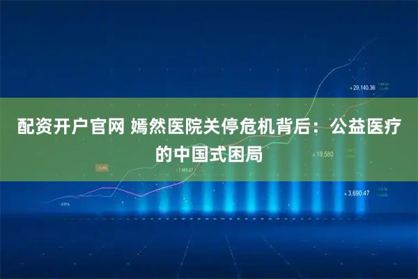 配资开户官网 嫣然医院关停危机背后：公益医疗的中国式困局