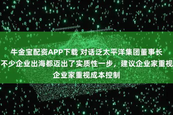 牛金宝配资APP下载 对话泛太平洋集团董事长刘持金：不少企业出海都迈出了实质性一步，建议企业家重视成本控制