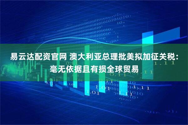 易云达配资官网 澳大利亚总理批美拟加征关税：毫无依据且有损全球贸易